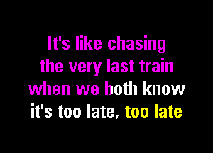 It's like chasing
the very last train

when we both know
it's too late. too late