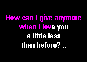 How can I give anymore
when I love you

a little less
than hefore?...