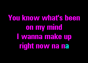 You know what's been
on my mind

I wanna make up
right now na na