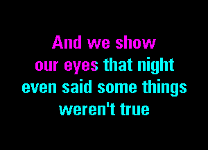And we show
our eyes that night

even said some things
weren't true