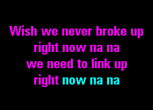 Wish we never broke up
right now na na

we need to link up
right now na na