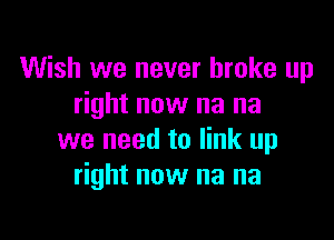 Wish we never broke up
right now na na

we need to link up
right now na na