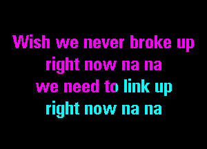 Wish we never broke up
right now na na

we need to link up
right now na na