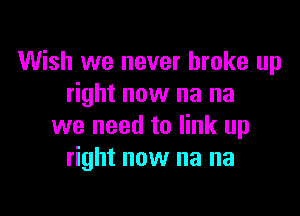Wish we never broke up
right now na na

we need to link up
right now na na