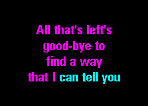 All that's Ieft's
good-bye to

find a way
that I can tell you