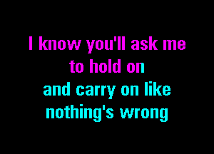 I know you'll ask me
to hold on

and carry on like
nothing's wrong