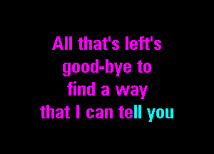 All that's Ieft's
good-bye to

find a way
that I can tell you