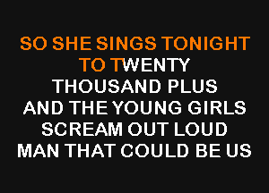 SO SHE SINGS TONIGHT
T0 TWENTY
THOUSAND PLUS
AND THEYOUNG GIRLS
SCREAM OUT LOUD
MAN THAT COULD BE US