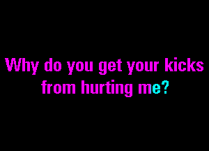 Why do you get your kicks

from hurting me?
