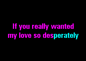 If you really wanted

my love so desperately