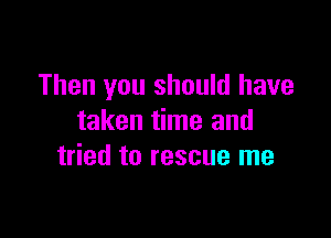 Then you should have

taken time and
tried to rescue me