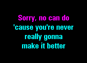 Sorry, no can do
'cause you're never

really gonna
make it better