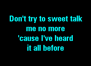 Don't try to sweet talk
me no more

'cause I've heard
it all before