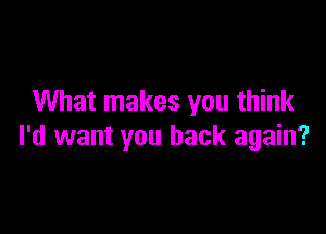 What makes you think

I'd want you back again?