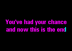 You've had your chance

and now this is the end