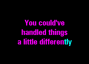 You could've

handled things
a little differently