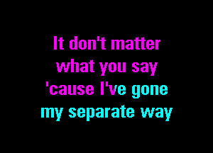 It don't matter
what you say

'cause I've gone
my separate way
