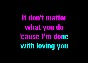 It don't matter
what you do

'cause I'm done
with loving you