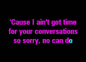 'Cause I ain't got time

for your conversations
so sorry, no can do