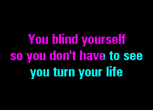 You blind yourself

so you don't have to see
you turn your life