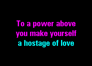To a power above

you make yourself
a hostage of love