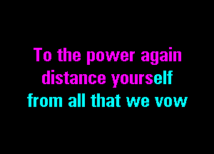 To the power again

distance yourself
from all that we vow