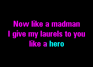 Now like a madman

I give my Iaurels to you
like a hero