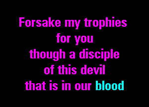 Forsake my trophies
for you

though a disciple
of this devil
that is in our blood
