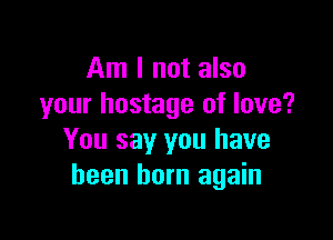 Am I not also
your hostage of love?

You say you have
been born again