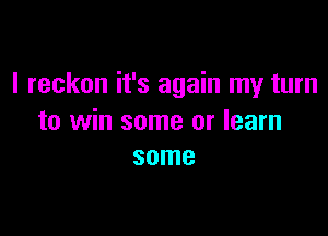 I reckon it's again my turn

to win some or learn
some