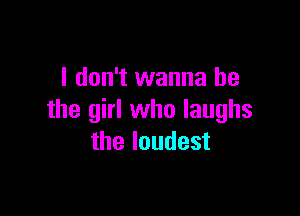 I don't wanna be

the girl who laughs
the loudest
