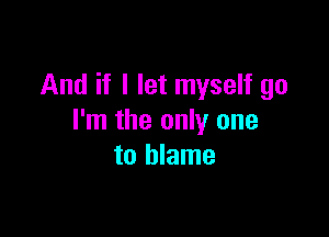 And if I let myself go

I'm the only one
to blame