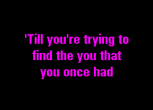 'Till you're trying to

find the you that
you once had