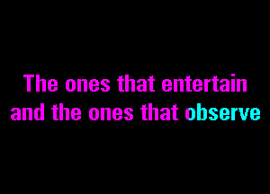 The ones that entertain

and the ones that observe