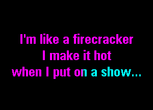 I'm like a firecracker

I make it hot
when I put on a show...