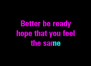 Better be ready

hope that you feel
the same