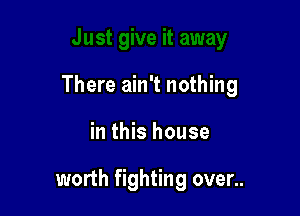 There ain't nothing

in this house

worth fighting over..