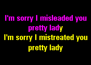 I'm sorry I misleaded you
pretty lady

I'm sorry I mistreated you
pretty lady