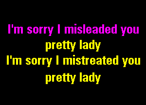 I'm sorry I misleaded you
pretty lady

I'm sorry I mistreated you
pretty lady