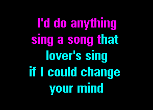 I'd do anything
sing a song that

lover's sing
if I could change
your mind