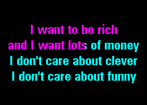 I want to be rich
and I want lots of money
I don't care about clever

I don't care about funny