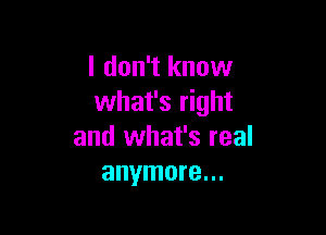 I don't know
what's right

and what's real
anymore...