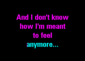 And I don't know
how I'm meant

to feel
anymore...