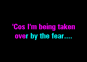 'Cos I'm being taken

over by the fear....