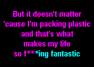 But it doesn't matter
'cause I'm packing plastic
and that's what
makes my life
so imaging fantastic