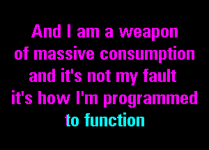 And I am a weapon
of massive consumption
and it's not my fault
it's how I'm programmed
to function