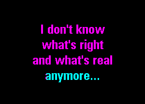 I don't know
what's right

and what's real
anymore...