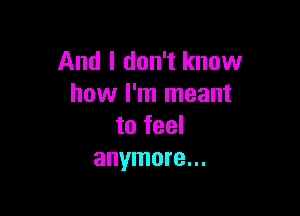 And I don't know
how I'm meant

to feel
anymore...