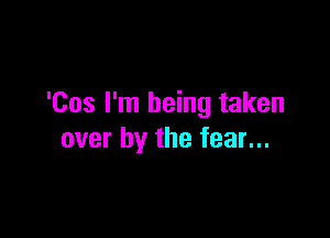 'Cos I'm being taken

over by the fear...
