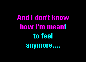 And I don't know
how I'm meant

to feel
anymore....